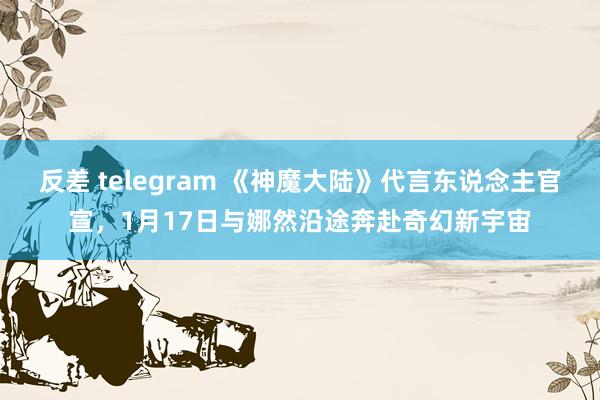 反差 telegram 《神魔大陆》代言东说念主官宣，1月17日与娜然沿途奔赴奇幻新宇宙