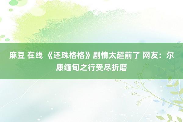 麻豆 在线 《还珠格格》剧情太超前了 网友：尔康缅甸之行受尽折磨