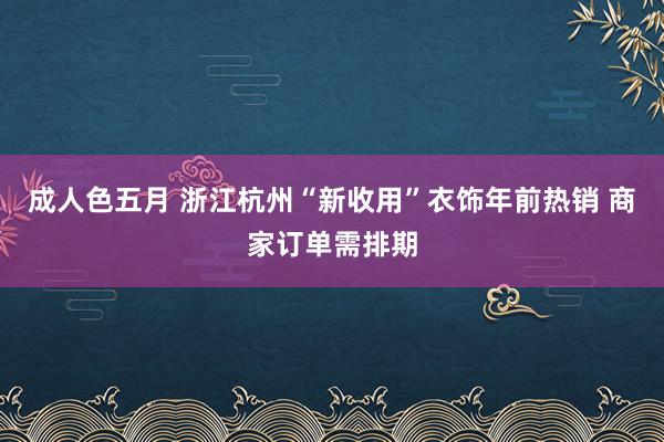 成人色五月 浙江杭州“新收用”衣饰年前热销 商家订单需排期