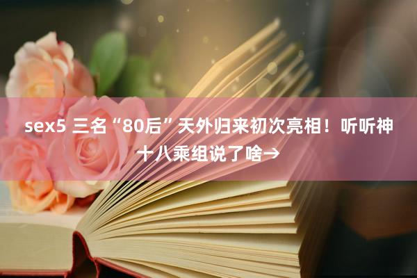 sex5 三名“80后”天外归来初次亮相！听听神十八乘组说了啥→