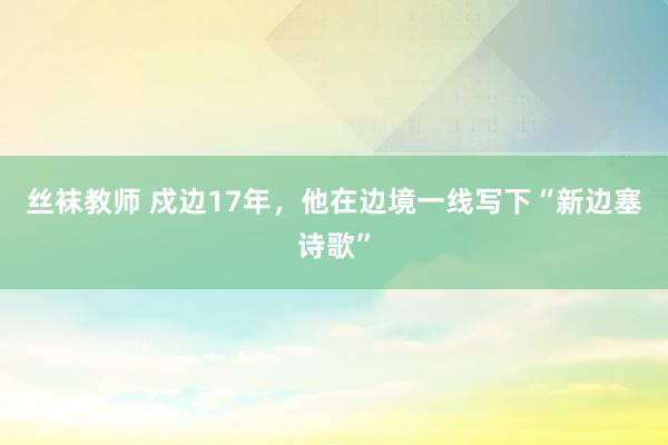 丝袜教师 戍边17年，他在边境一线写下“新边塞诗歌”