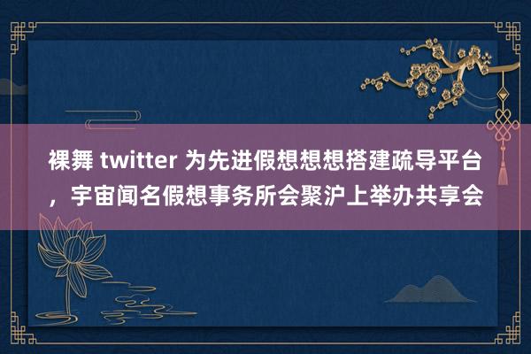 裸舞 twitter 为先进假想想想搭建疏导平台，宇宙闻名假想事务所会聚沪上举办共享会