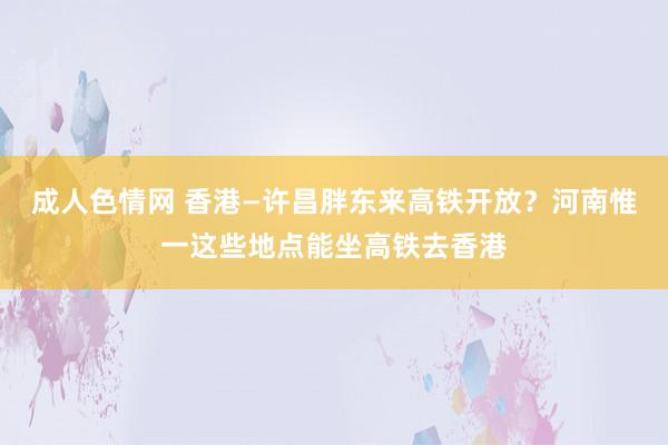 成人色情网 香港—许昌胖东来高铁开放？河南惟一这些地点能坐高铁去香港