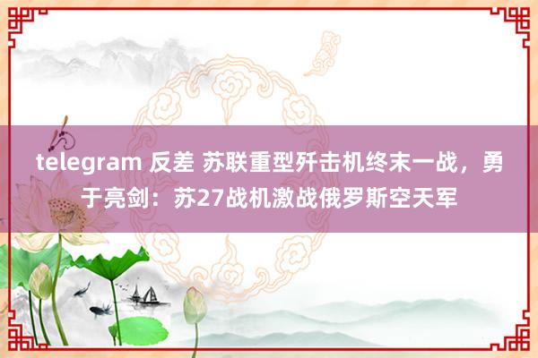 telegram 反差 苏联重型歼击机终末一战，勇于亮剑：苏27战机激战俄罗斯空天军