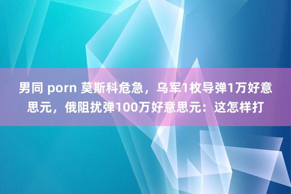 男同 porn 莫斯科危急，乌军1枚导弹1万好意思元，俄阻扰弹100万好意思元：这怎样打