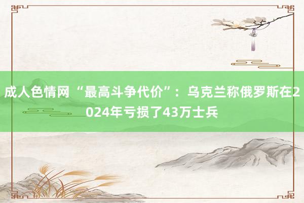 成人色情网 “最高斗争代价”：乌克兰称俄罗斯在2024年亏损了43万士兵