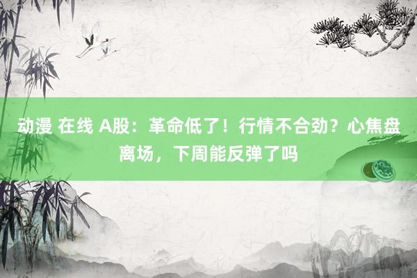 动漫 在线 A股：革命低了！行情不合劲？心焦盘离场，下周能反弹了吗