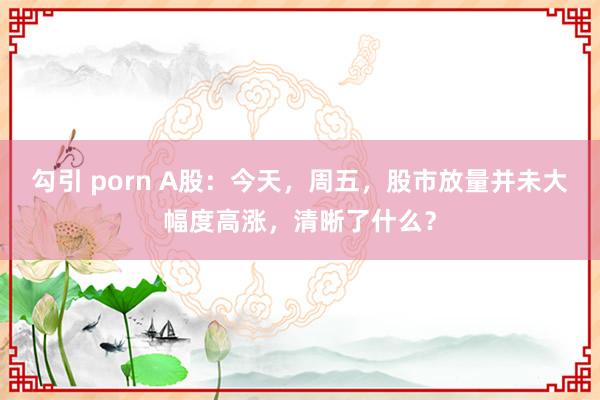 勾引 porn A股：今天，周五，股市放量并未大幅度高涨，清晰了什么？