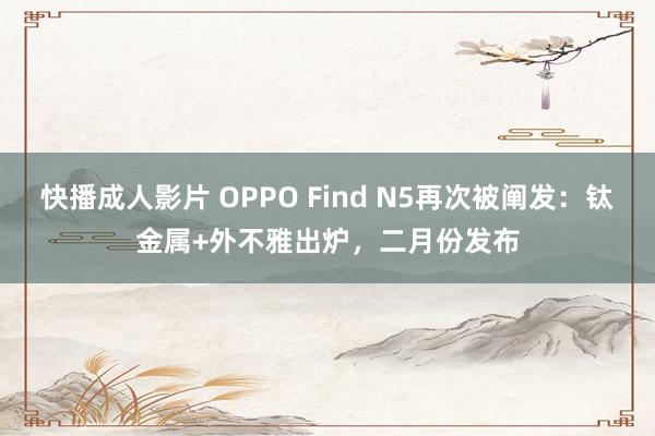 快播成人影片 OPPO Find N5再次被阐发：钛金属+外不雅出炉，二月份发布