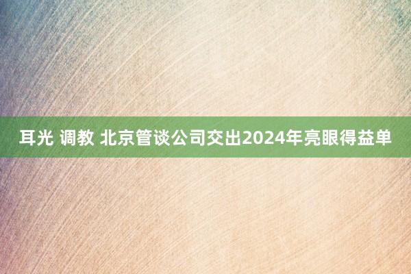 耳光 调教 北京管谈公司交出2024年亮眼得益单