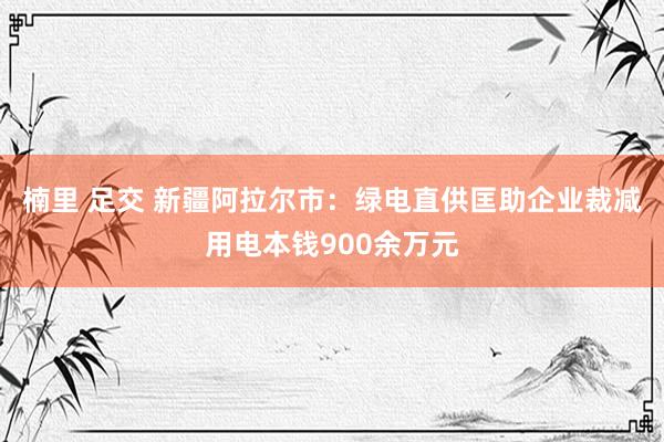 楠里 足交 新疆阿拉尔市：绿电直供匡助企业裁减用电本钱900余万元