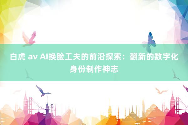 白虎 av AI换脸工夫的前沿探索：翻新的数字化身份制作神志