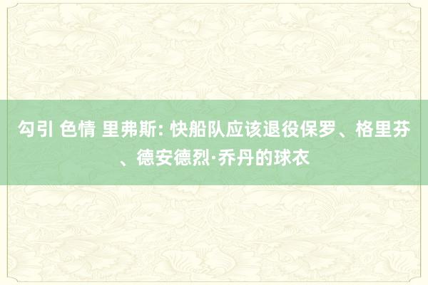 勾引 色情 里弗斯: 快船队应该退役保罗、格里芬、德安德烈·乔丹的球衣