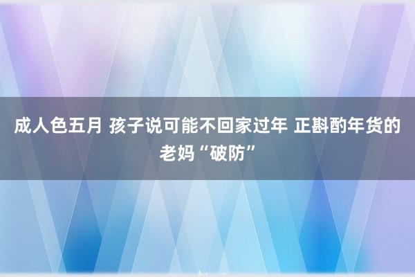 成人色五月 孩子说可能不回家过年 正斟酌年货的老妈“破防”