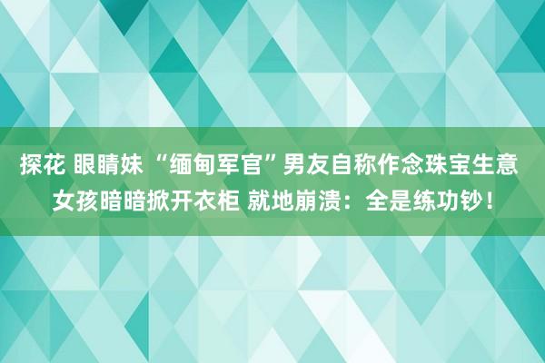 探花 眼睛妹 “缅甸军官”男友自称作念珠宝生意 女孩暗暗掀开衣柜 就地崩溃：全是练功钞！