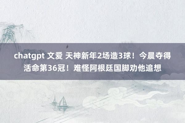 chatgpt 文爱 天神新年2场造3球！今晨夺得活命第36冠！难怪阿根廷国脚劝他追想