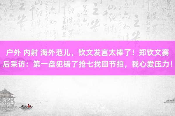 户外 内射 海外范儿，钦文发言太棒了！郑钦文赛后采访：第一盘犯错了抢七找回节拍，我心爱压力！