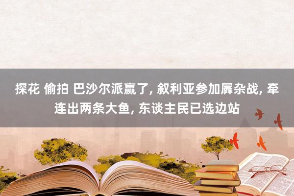 探花 偷拍 巴沙尔派赢了， 叙利亚参加羼杂战， 牵连出两条大鱼， 东谈主民已选边站