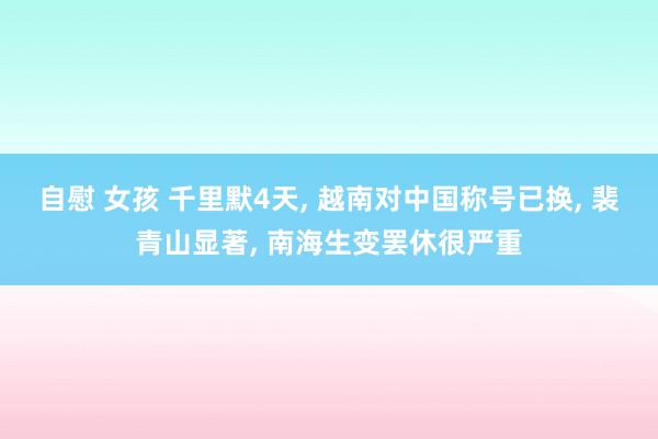 自慰 女孩 千里默4天, 越南对中国称号已换, 裴青山显著, 南海生变罢休很严重