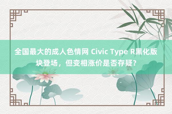 全国最大的成人色情网 Civic Type R黑化版块登场，但变相涨价是否存疑？