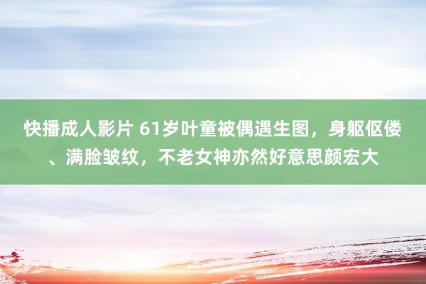 快播成人影片 61岁叶童被偶遇生图，身躯伛偻、满脸皱纹，不老女神亦然好意思颜宏大