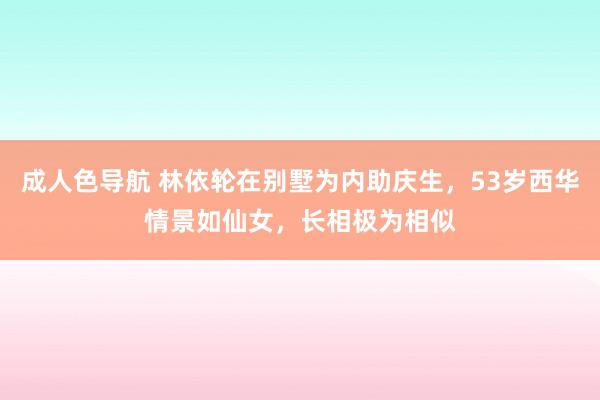 成人色导航 林依轮在别墅为内助庆生，53岁西华情景如仙女，长相极为相似