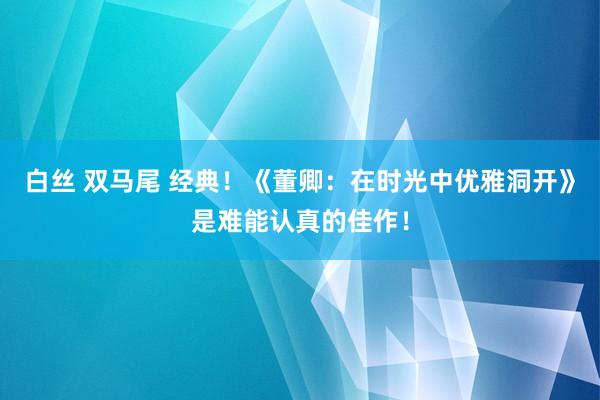 白丝 双马尾 经典！《董卿：在时光中优雅洞开》是难能认真的佳作！