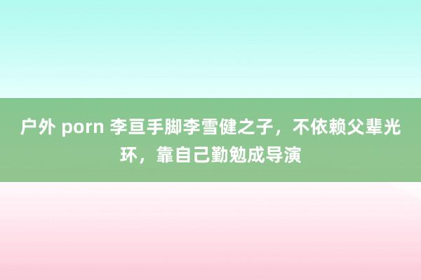 户外 porn 李亘手脚李雪健之子，不依赖父辈光环，靠自己勤勉成导演