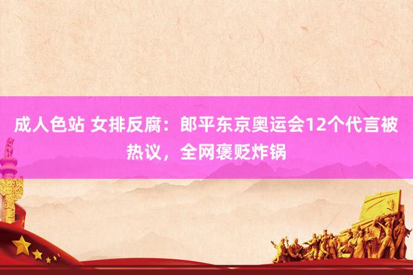 成人色站 女排反腐：郎平东京奥运会12个代言被热议，全网褒贬炸锅