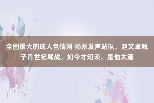 全国最大的成人色情网 杨幂发声站队，赵文卓甄子丹世纪骂战，如今才知谈，是他太渣