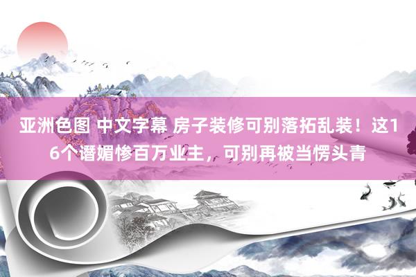 亚洲色图 中文字幕 房子装修可别落拓乱装！这16个谮媚惨百万业主，可别再被当愣头青