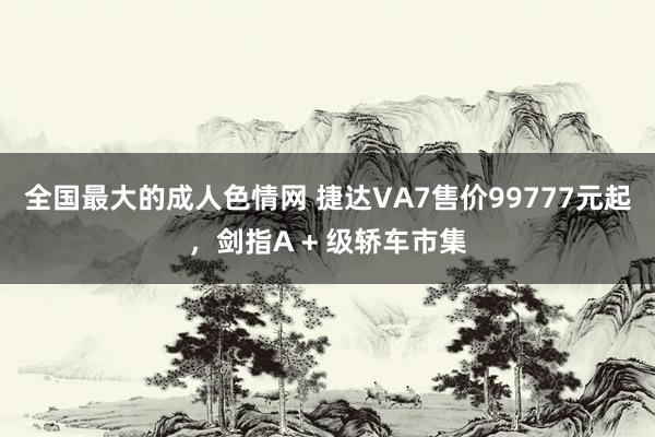 全国最大的成人色情网 捷达VA7售价99777元起，剑指A + 级轿车市集