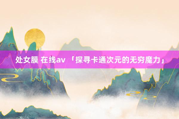 处女膜 在线av 「探寻卡通次元的无穷魔力」