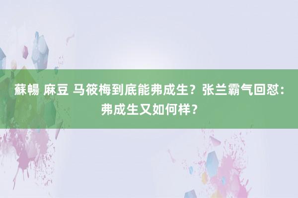 蘇暢 麻豆 马筱梅到底能弗成生？张兰霸气回怼：弗成生又如何样？