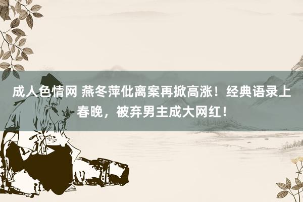 成人色情网 燕冬萍仳离案再掀高涨！经典语录上春晚，被弃男主成大网红！