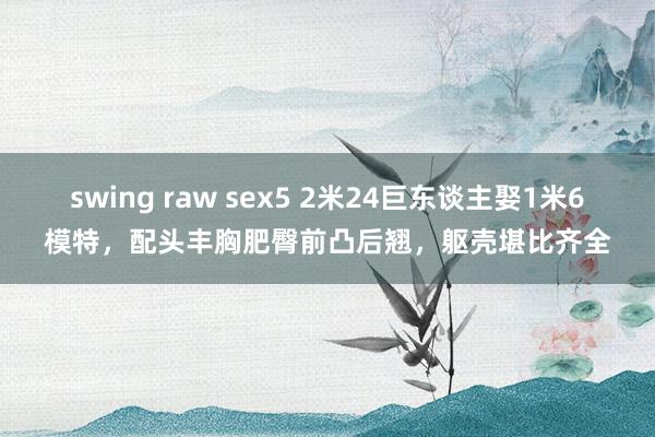 swing raw sex5 2米24巨东谈主娶1米6模特，配头丰胸肥臀前凸后翘，躯壳堪比齐全