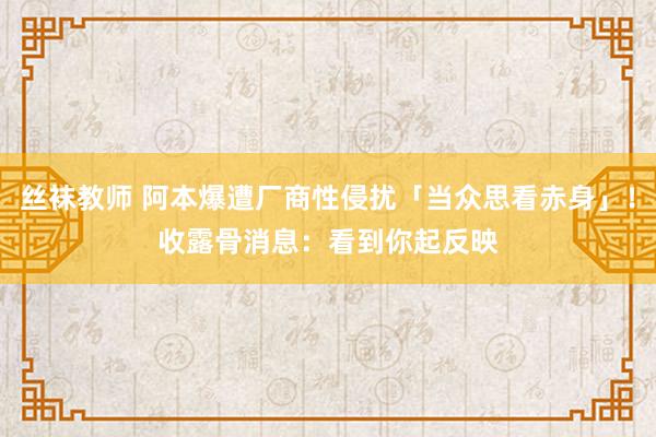 丝袜教师 阿本爆遭厂商性侵扰「当众思看赤身」！　收露骨消息：看到你起反映