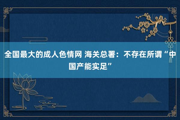 全国最大的成人色情网 海关总署：不存在所谓“中国产能实足”