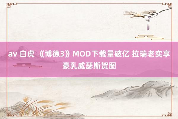 av 白虎 《博德3》MOD下载量破亿 拉瑞老实享豪乳威瑟斯贺图