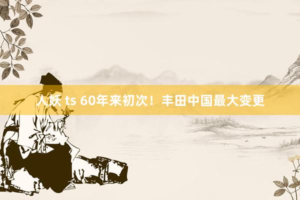 人妖 ts 60年来初次！丰田中国最大变更