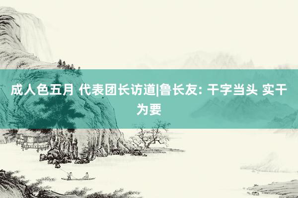 成人色五月 代表团长访道|鲁长友: 干字当头 实干为要