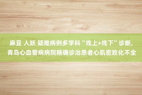 麻豆 人妖 疑难病例多学科“线上+线下”诊断, 青岛心血管病病院精确诊治患者心肌密致化不全