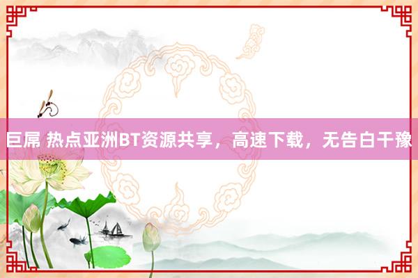 巨屌 热点亚洲BT资源共享，高速下载，无告白干豫