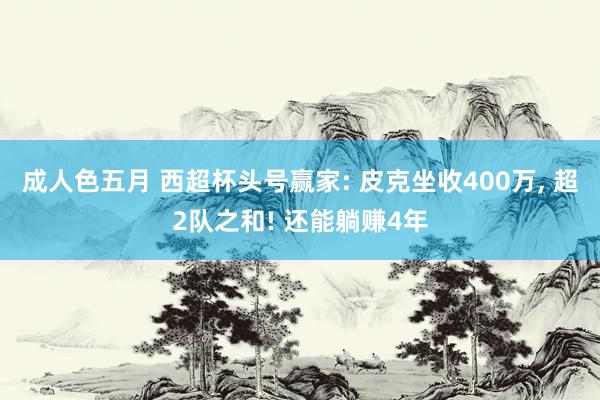 成人色五月 西超杯头号赢家: 皮克坐收400万, 超2队之和! 还能躺赚4年