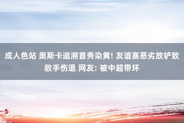 成人色站 奥斯卡追溯首秀染黄! 友谊赛恶劣放铲致敌手伤退 网友: 被中超带坏