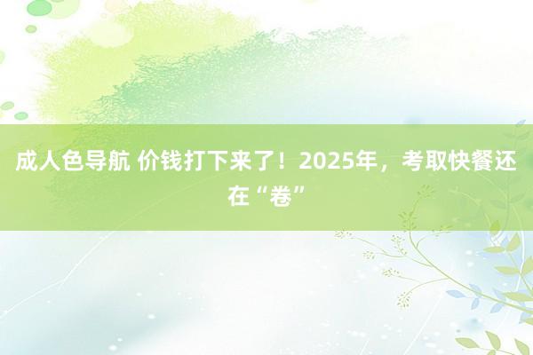 成人色导航 价钱打下来了！2025年，考取快餐还在“卷”