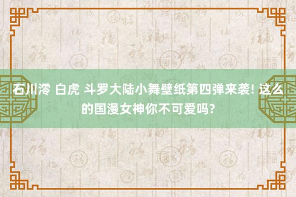 石川澪 白虎 斗罗大陆小舞壁纸第四弹来袭! 这么的国漫女神你不可爱吗?