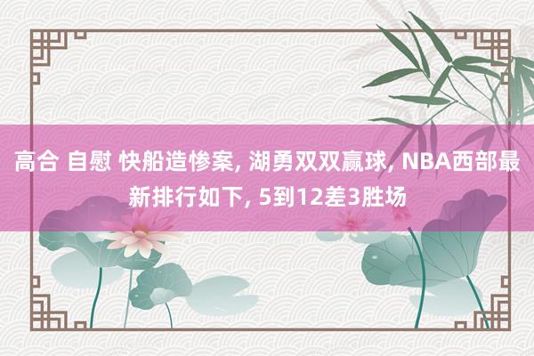 高合 自慰 快船造惨案, 湖勇双双赢球, NBA西部最新排行如下, 5到12差3胜场