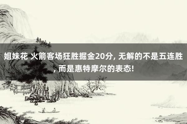 姐妹花 火箭客场狂胜掘金20分, 无解的不是五连胜, 而是惠特摩尔的表态!