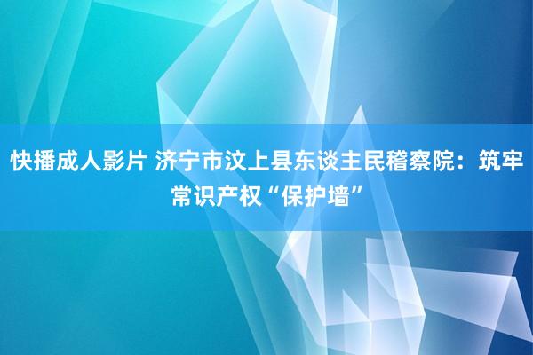 快播成人影片 济宁市汶上县东谈主民稽察院：筑牢常识产权“保护墙”